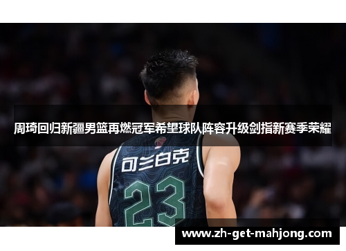 周琦回归新疆男篮再燃冠军希望球队阵容升级剑指新赛季荣耀