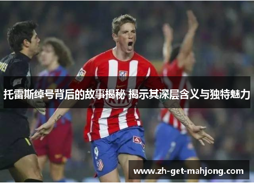 托雷斯绰号背后的故事揭秘 揭示其深层含义与独特魅力 托雷斯绰号背后的故事揭秘 揭示其深层含义与独特魅力