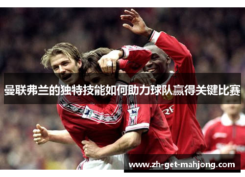 曼联弗兰的独特技能如何助力球队赢得关键比赛 曼联弗兰的独特技能如何助力球队赢得关键比赛