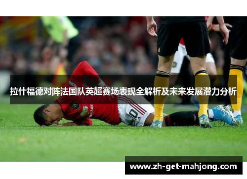 拉什福德对阵法国队英超赛场表现全解析及未来发展潜力分析