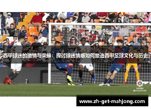 西甲球迷的激情与荣耀:探讨球迷情感如何塑造西甲足球文化与历史 西甲球迷的激情与荣耀:探讨球迷情感如何塑造西甲足球文化与历史