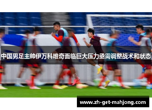 中国男足主帅伊万科维奇面临巨大压力亟需调整战术和状态 中国男足主帅伊万科维奇面临巨大压力亟需调整战术和状态